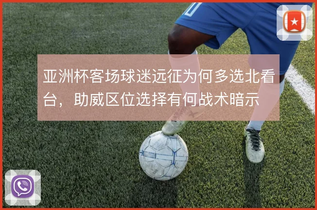 亚洲杯客场球迷远征为何多选北看台,助威区位选择有何战术暗示