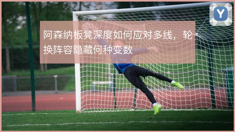 阿森纳板凳深度如何应对多线，轮换阵容隐藏何种变数