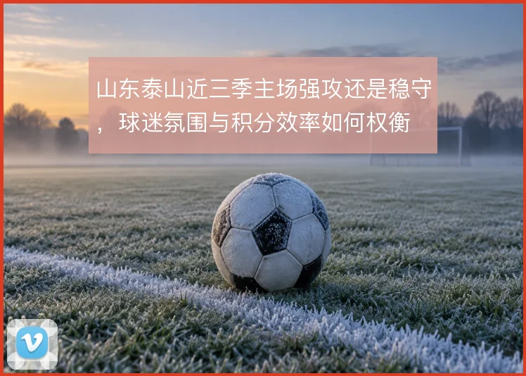 山东泰山近三季主场强攻还是稳守，球迷氛围与积分效率如何权衡