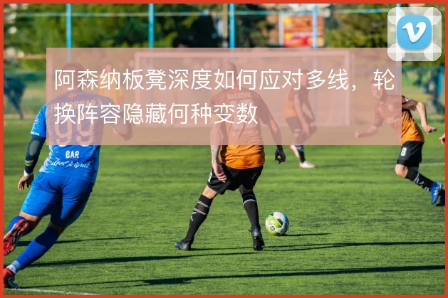 阿森纳板凳深度如何应对多线,轮换阵容隐藏何种变数