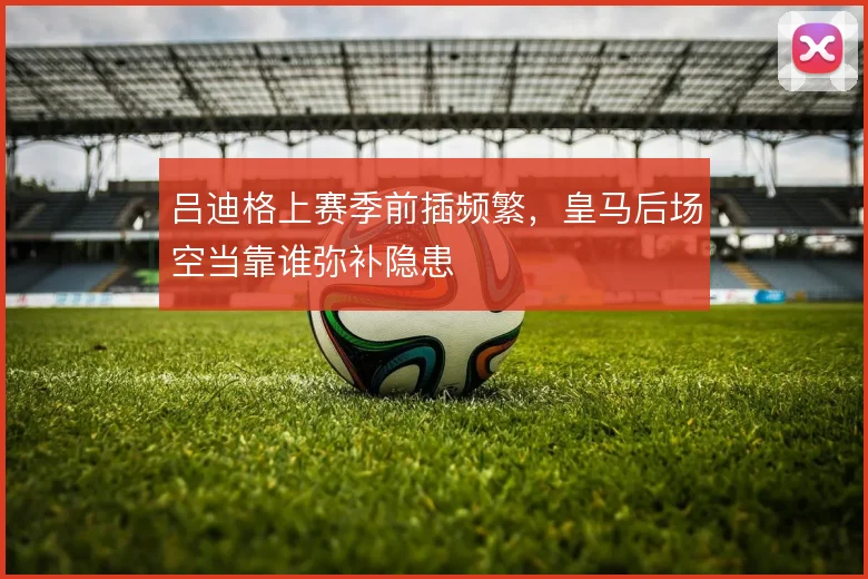 吕迪格上赛季前插频繁，皇马后场空当靠谁弥补隐患