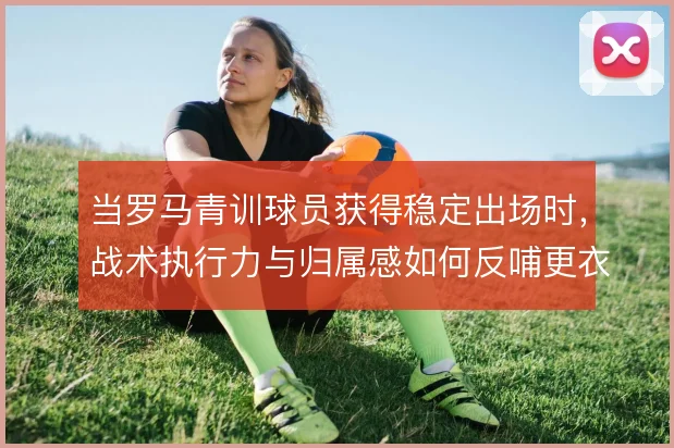 当罗马青训球员获得稳定出场时，战术执行力与归属感如何反哺更衣室