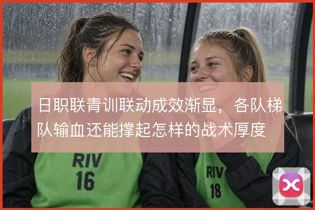 日职联青训联动成效渐显，各队梯队输血还能撑起怎样的战术厚度