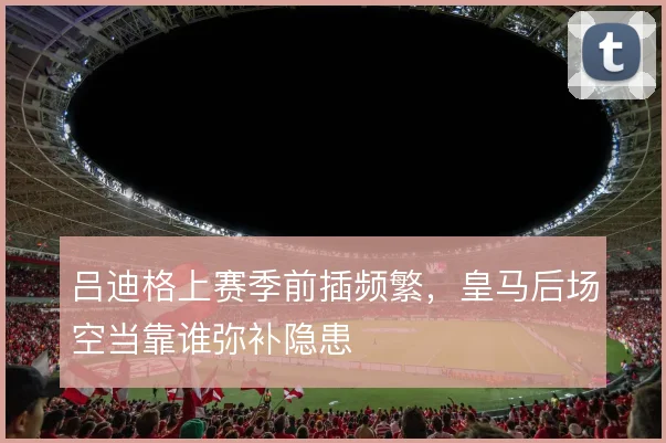 吕迪格上赛季前插频繁,皇马后场空当靠谁弥补隐患